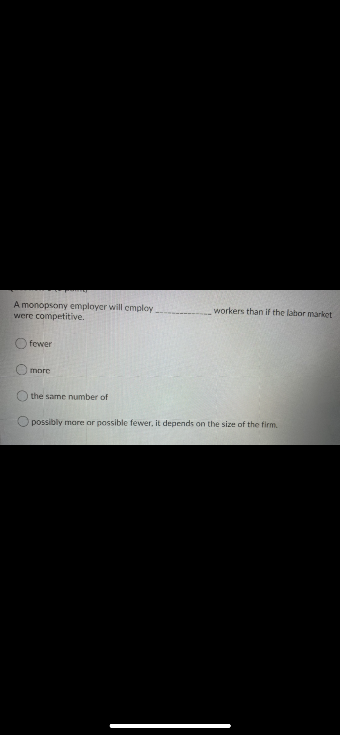 A monopsony employer will employ
were competitive.
workers than if the labor market
O fewer
more
the same number of
possibly more or possible fewer, it depends on the size of the firm.
