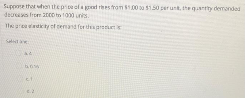 Suppose that when the price of a good rises from $1.00 to $1.50 per unit, the quantity demanded
decreases from 2000 to 1000 units.
The price elasticity of demand for this product is:
Select one:
a.4
b.0.16
C. 1
d. 2
