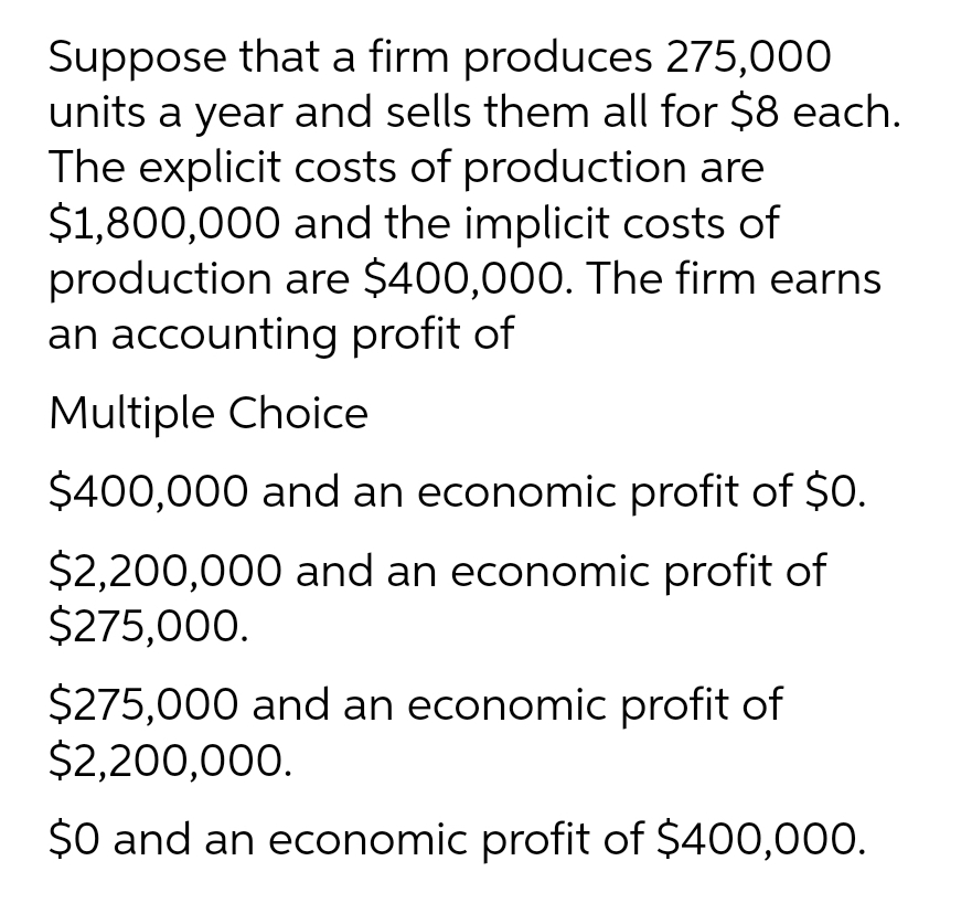 Suppose that a firm produces 275,000
units a year and sells them all for $8 each.
The explicit costs of production are
$1,800,000 and the implicit costs of
production are $400,000. The firm earns
an accounting profit of
Multiple Choice
$400,000 and an economic profit of $0.
$2,200,000 and an economic profit of
$275,000.
$275,000 and an economic profit of
$2,200,000.
$0 and an economic profit of $400,000.

