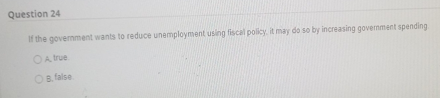Question 24
If the government wants to reduce unemployment using fiscal policy, it may do so by increasing government spending.
OA true.
O B. false.
