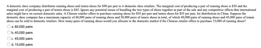 A domestic shoe company distributes running shoes and tennis shoes for $90 per pair to it domestic shoe retailers. The marginal cost of producing a pair of running shoes is $50 and the
marginal cost of producing a pair of tennis shoes is $45. Ignore any potential issues of bundling the two types of shoes together as part of the sale and any competitive effects that international
sales might have on current domestic sales. A Chinese retailer offers to purchase running shoes for $55 per pair and tennis shoes for $55 per pair, for distribution in China. Suppose the
domestic shoe company has a maximum capacity of 60,000 pairs of running shoes and 50,000 pairs of tennis shoes in total, of which 40,000 pairs of running shoes and 45,000 pairs of tennis
shoes can be sold to domestic retailers. How many pairs of running shoes would you allocate to the domestic market if the Chinese retailer offers to purchase 15,000 of running shoes?
a. 60,000 pairs
O b.40,000 pairs
c. 45,000 pairs
)d. 15,000 pairs
