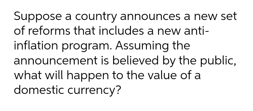Suppose a country announces a new set
of reforms that includes a new anti-
inflation program. Assuming the
announcement is believed by the public,
what will happen to the value of a
domestic currency?
