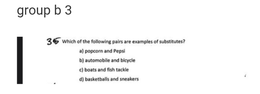 group b 3
36 Which of the following pairs are examples of substitutes?
a) popcorn and Pepsi
b) automobile and bicycle
c) boats and fish tackle
d) basketballs and sneakers
