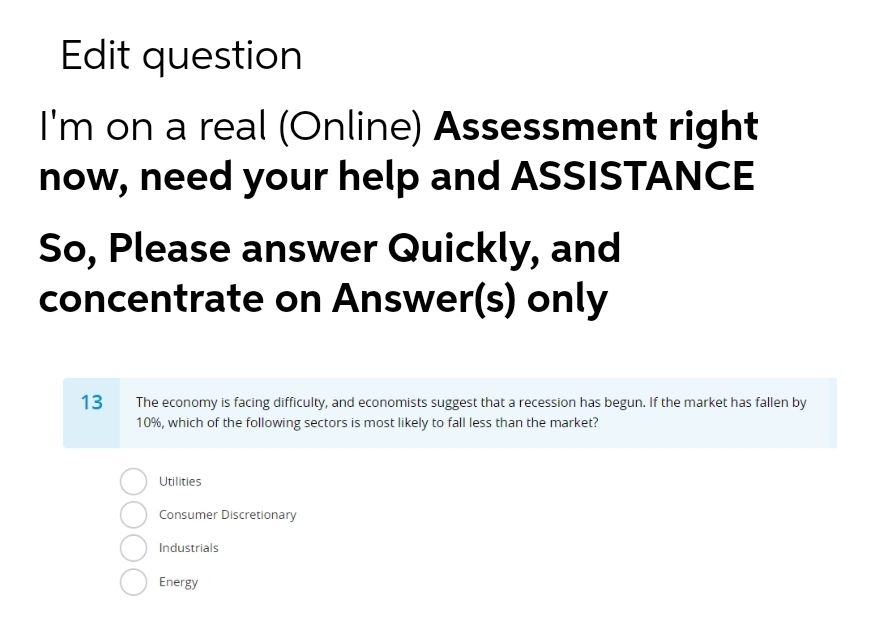 Edit question
I'm on a real (Online) Assessment right
now, need your help and ASSISTANCE
So, Please answer Quickly, and
concentrate on Answer(s) only
13
The economy is facing difficulty, and economists suggest that a recession has begun. If the market has fallen by
10%, which of the following sectors is most likely to fall less than the market?
Utilities
Consumer Discretionary
Industrials
Energy
