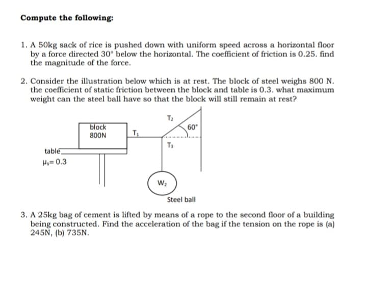 Compute the following:
1. A 50kg sack of rice is pushed down with uniform speed across a horizontal floor
by a force directed 30° below the horizontal. The coefficient of friction is 0.25. find
the magnitude of the force.
2. Consider the illustration below which is at rest. The block of steel weighs 800 N.
the coefficient of static friction between the block and table is 0.3. what maximum
weight can the steel ball have so that the block will still remain at rest?
T2
block
60°
800N
T
T3
table
Hy= 0.3
W2
Steel ball
3. A 25kg bag of cement is lifted by means of a rope to the second floor of a building
being constructed. Find the acceleration of the bag if the tension on the rope is (a)
245N, (b) 735N.
