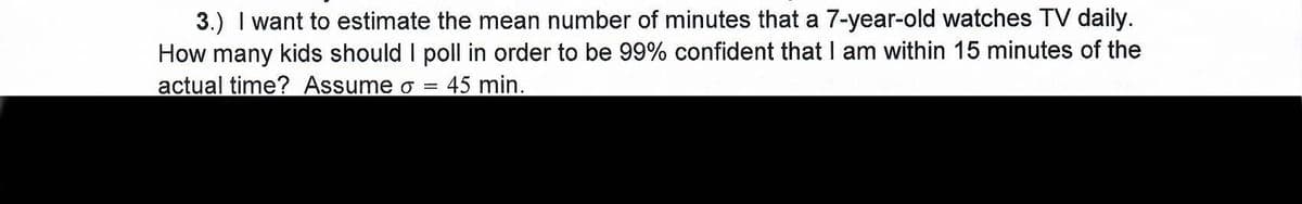 3.) I want to estimate the mean number of minutes that a 7-year-old watches TV daily.
How many kids should I poll in order to be 99% confident that I am within 15 minutes of the
actual time? Assume o =
45 min.
