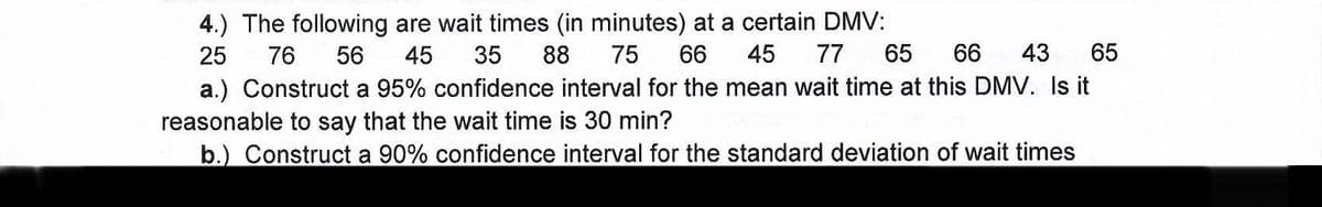 4.) The following are wait times (in minutes) at a certain DMV:
77
65
25
76
56
45
35
88
75
66
45
66
43
65
a.) Construct a 95% confidence interval for the mean wait time at this DMV. Is it
reasonable to say that the wait time is 30 min?
b.) Construct a 90% confidence interval for the standard deviation of wait times
