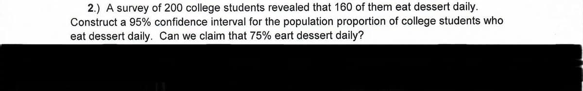 2.) A survey of 200 college students revealed that 160 of them eat dessert daily.
Construct a 95% confidence interval for the population proportion of college students who
eat dessert daily. Can we claim that 75% eart dessert daily?

