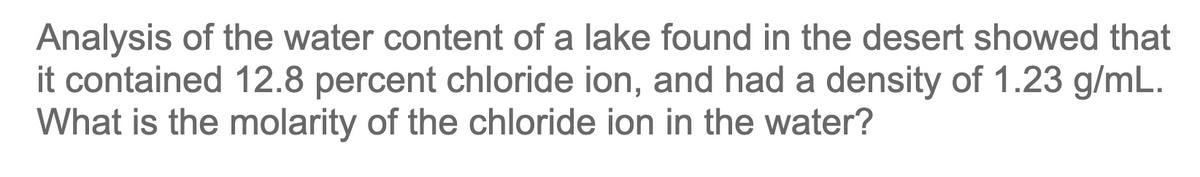 Analysis of the water content of a lake found in the desert showed that
it contained 12.8 percent chloride ion, and had a density of 1.23 g/mL.
What is the molarity of the chloride ion in the water?
