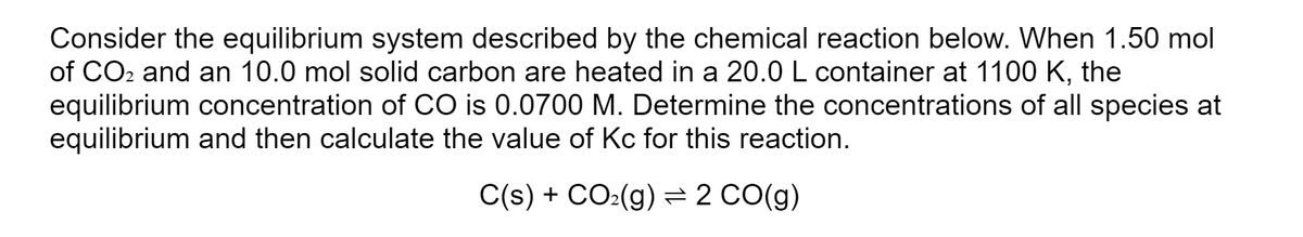 Consider the equilibrium system described by the chemical reaction below. When 1.50 mol
of CO2 and an 10.0 mol solid carbon are heated in a 20.0 L container at 1100 K, the
equilibrium concentration of CO is 0.0700 M. Determine the concentrations of all species at
equilibrium and then calculate the value of Kc for this reaction.
C(s) + CO:(g) =2 CO(g)
