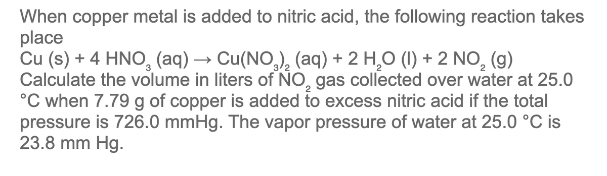 When copper metal is added to nitric acid, the following reaction takes
place
Cu (s) + 4 HNO, (aq) → Cu(NO,), (aq) + 2 H,O (1) + 2 NO, (g)
Calculate the volume in liters of NO, gas collected over water at 25.0
°C when 7.79 g of copper is added to excess nitric acid if the total
pressure is 726.0 mmHg. The vapor pressure of water at 25.0 °C is
23.8 mm Hg.
