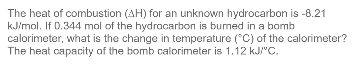 The heat of combustion (AH) for an unknown hydrocarbon is -8.21
kJ/mol. If 0.344 mol of the hydrocarbon is burned in a bomb
calorimeter, what is the change in temperature (°C) of the calorimeter?
The heat capacity of the bomb calorimeter is 1.12 kJ/°C.
