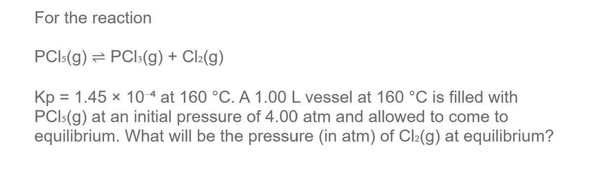 For the reaction
PCI:(g) = PCI:(g) + Cl:(g)
Kp = 1.45 x 10 4 at 160 °C. A 1.00 L vessel at 160 °C is filled with
PCI:(g) at an initial pressure of 4.00 atm and allowed to come to
equilibrium. What will be the pressure (in atm) of Cl2(g) at equilibrium?
%3D
