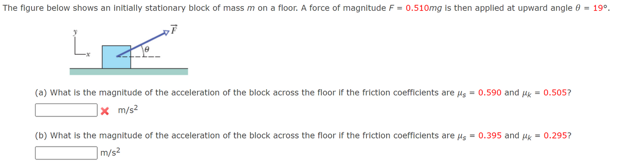 The figure below shows an initially stationary block of mass m on a floor. A force of magnitude F = 0.510mg is then applied at upward angle 0
= 19°.
(a) What is the magnitude of the acceleration of the block across the floor if the friction coefficients are us = 0.590 and uk = 0.505?
m/s?
(b) What is the magnitude of the acceleration of the block across the floor if the friction coefficients are ug
= 0.395 and uk
= 0.295?
m/s2
