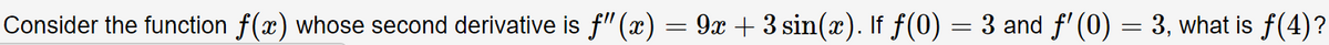 Consider the function f(x) whose second derivative is f" (x) = 9x + 3 sin(x). If f(0) = 3 and f' (0) = 3, what is f(4)?
