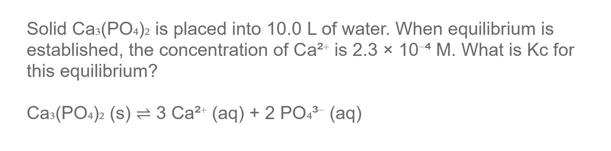 Solid Ca:(PO4)2 is placed into 10.0 L of water. When equilibrium is
established, the concentration of Ca?+ is 2.3 × 104 M. WWhat is Kc for
this equilibrium?
Ca:(PO4)2 (s) = 3 Ca²+ (aq) + 2 PO43 (aq)
