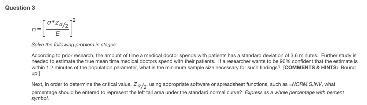 Question 3
o*Za/2
n =
E
Solve the following problem in stages:
According to prior research, the amount of time a medical doctor spends with patients has a standard deviation of 3.6 minutes. Further study is
needed to estimate the true mean time medical doctors spend with their patients. If a researcher wants to be 96% confident that the estimate is
within 1.2 minutes of the population parameter, what is the minimum sample size necessary for such findings? [COMMENTS & HINTS: Round
up!]
Next, in order to determine the critical value, Za/2, using appropriate software or spreadsheet functions, such as =NORM.S.INV, what
percentage should be entered to represent the left tail area under the standard normal curve? Express as a whole percentage with percent
symbol.
