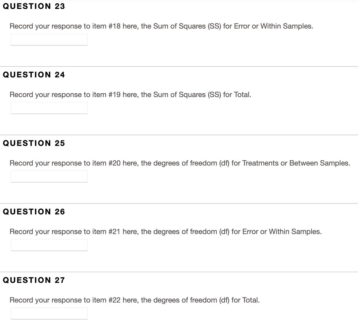 QUESTION 23
Record your response to item #18 here, the Sum of Squares (SS) for Error or Within Samples.
QUESTION 24
Record your response to item #19 here, the Sum of Squares (SS) for Total.
QUESTION 25
Record your response to item #20 here, the degrees of freedom (df) for Treatments or Between Samples.
QUESTION 26
Record your response to item #21 here, the degrees of freedom (df) for Error or Within Samples.
QUESTION 27
Record your response to item #22 here, the degrees of freedom (df) for Total.
