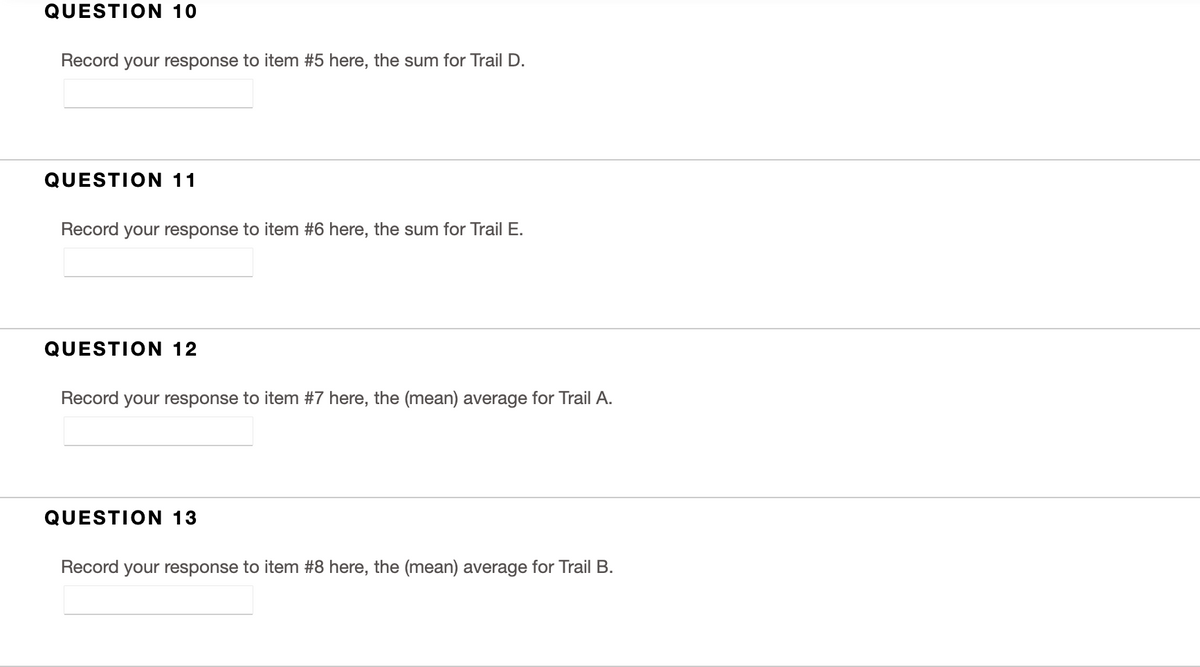 QUESTION 10
Record your response to item #5 here, the sum for Trail D.
QUESTION 11
Record your response to item #6 here, the sum for Trail E.
QUESTION 12
Record your response to item #7 here, the (mean) average for Trail A.
QUESTION 13
Record your response to item #8 here, the (mean) average for Trail B.
