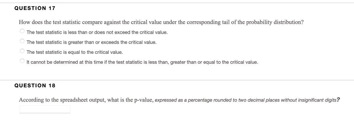 QUESTION 17
How does the test statistic compare against the critical value under the corresponding tail of the probability distribution?
The test statistic is less than or does not exceed the critical value.
The test statistic is greater than or exceeds the critical value.
The test statistic is equal to the critical value.
It cannot be determined at this time if the test statistic is less than, greater than or equal to the critical value.
QUESTION 18
According to the spreadsheet output, what is the p-value, expressed as a percentage rounded to two decimal places without insignificant digits?
