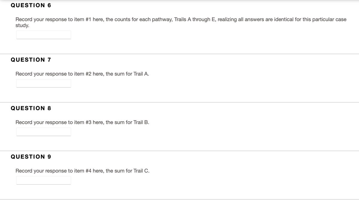 QUESTION 6
Record
your response to item #1 here, the counts for each pathway, Trails A through E, realizing all answers are identical for this particular case
study.
QUESTION 7
Record your response to item #2 here, the sum for Trail A.
QUESTION 8
Record your response to item #3 here, the sum for Trail B.
QUESTION 9
Record your response to item #4 here, the sum for Trail C.
