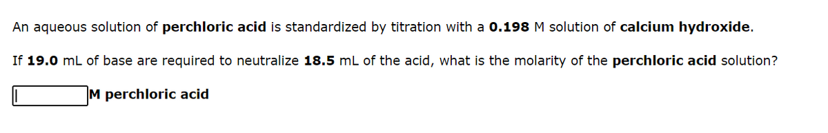 An aqueous solution of perchloric acid is standardized by titration with a 0.198M solution of calcium hydroxide.
If 19.0 mL of base are required to neutralize 18.5 mL of the acid, what is the molarity of the perchloric acid solution?
M perchloric acid
