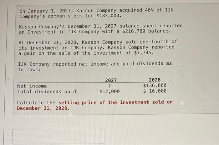 On January 1, 2027, Kasson Company acquired 40% of IJK
Company's common stock for $183,000.
Kasson Company's December 31, 2027 balance sheet reported
an Investment in IJK Company with a $216,780 balance.
At December 31, 2028, Kasson Company sold one-fourth of
its investment in IJK Company. Kasson Company reported
a gain on the sale of the investment of $7,745.
IJK Company reported net income and paid dividends as
follows:
2028
$136,000
$ 16,000
2027
Net income
Total dividends paid
$12,000
Calculate the selling price of the investment sold on
December 31, 2028.
