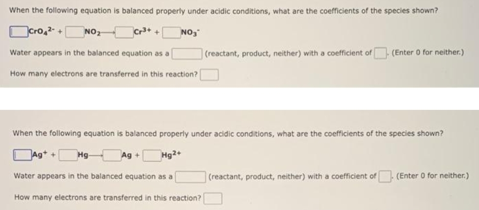 When the following equation is balanced properly under acidic conditions, what are the coefficients of the species shown?
Cro,2
NO2
Cr3+
NO3
Water appears in the balanced equation as a
(reactant, product, neither) with a coefficient of
(Enter 0 for neither.)
How many electrons are transferred in this reaction?
When the following equation is balanced properly under acidic conditions, what are the coefficients of the species shown?
Ag+ +Hg-
Ag +
Hg2+
Water appears in the balanced equation as a
(reactant, product, neither) with a coefficient of . (Enter 0 for neither.)
How many electrons are transferred in this reaction?
