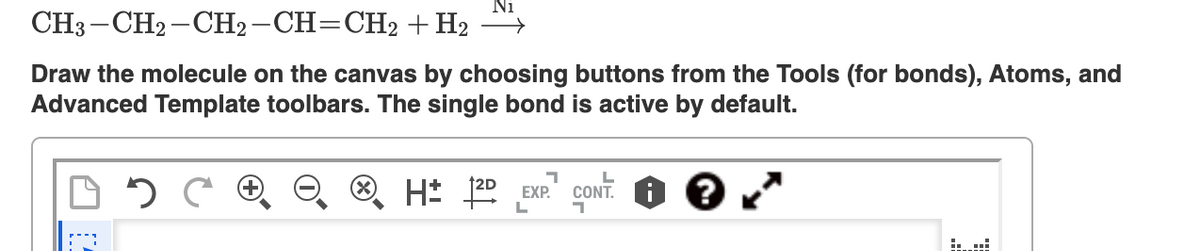 Ni
CH3 -CH2 - CH2-CH=CH2 + H2 ">
Draw the molecule on the canvas by choosing buttons from the Tools (for bonds), Atoms, and
Advanced Template toolbars. The single bond is active by default.
CONT. O ?
EXP.
