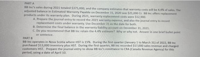 PART A
BB Inc's sales during 2021 totaled $375,000, and the company estimates that warranty costs will be 4.4% of sales. The
adjusted balance in Estimated Warranty Payable on December 31, 2020 was $21,000 Cr. BB Inc offers replacement
products under its warranty plan. During 2021, warranty replacement costs were $12,900.
A. Prepare the journal entry to record the 2021 warranty expense, and also the journal entry to record
replacement costs under warranty. Use December 31.s the date for both.
B. Determine the final balance in the warranty liability account on December 31, 2021.
C. Do you recommend that BB Inc retain the 4.4% estimate? Why or why not. Answer in one brief bullet point
or sentence.
PART B
BB Inc operates in Nova Scotia where HST is 15%. During the first quarter (January 1 to March 31) of 2022, 8B Inc
purchased $13,000 inventory plus HST. During the first quarter, BB Inc recorded $17,000 sales revenue and charged
customers HST. Prepare the journal entry to show BB Inc's remittance to CRA (Canada Revenue Agency) for this
period, using a date of April 10.
