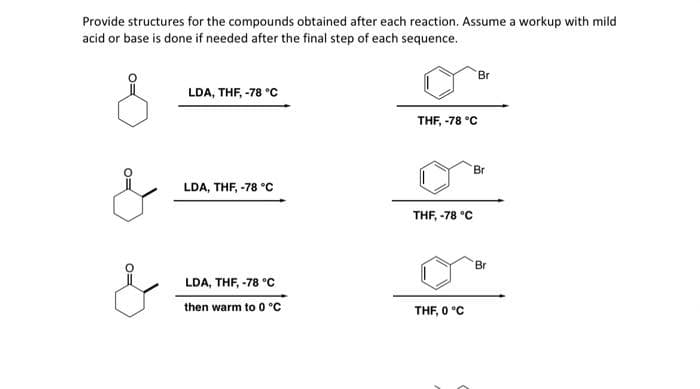 Provide structures for the compounds obtained after each reaction. Assume a workup with mild
acid or base is done if needed after the final step of each sequence.
Br
LDA, THF, -78 °C
THF, -78 °C
Br
LDA, THF, -78 °C
THF, -78 °C
Br
LDA, THF, -78 °C
then warm to 0 °C
THF, 0 °C
