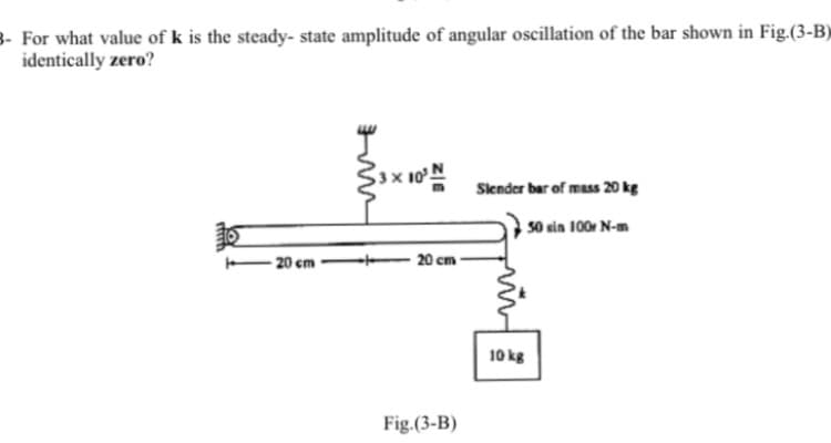 For what value of k is the steady- state amplitude of angular oscillation of the bar shown in Fig.(3-B)
identically zero?
Slender bar of mass 20 kg
50 sin 100 N-m
20 cm
- 20 cm
10 kg
