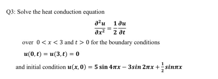 Solve the heat conduction equation
a?u
1 ди
əx²¯ 2 at
over 0<x < 3 and t > 0 for the boundary conditions
u(0,t) = u(3,t) = 0
and initial condition u(x, 0) = 5 sin 4nx – 3sin 2nx +si
sinnx
%3D
-
