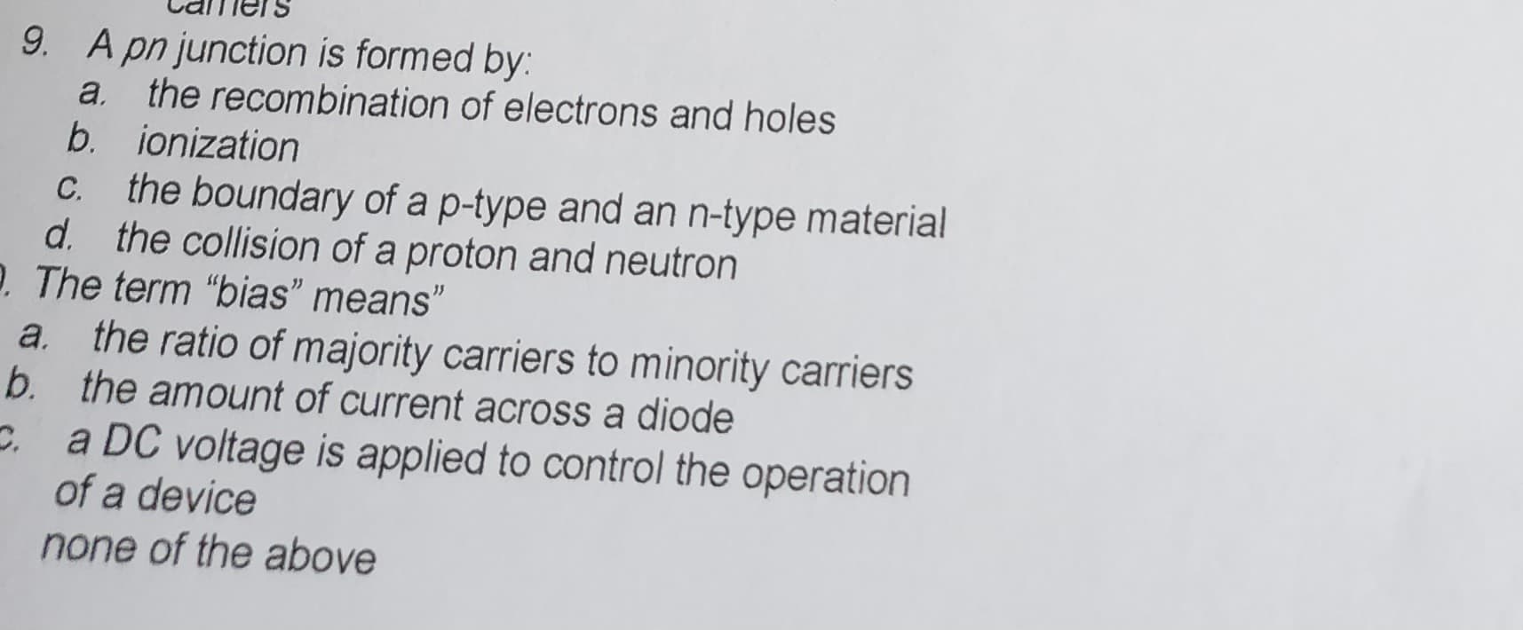 9. A pn junction is formed by:
a.
b.
C.
b.
the boundary of a p-type and an n-type material
d. the collision of a proton and neutron
2. The term "bias" means"
the recombination of electrons and holes
ionization
the ratio of majority carriers to minority carriers
the amount of current across a diode
a DC voltage is applied to control the operation
of a device
none of the above