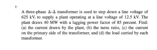 7.
A three-phase A-A transformer is used to step down a line voltage of
625 kV, to supply a plant operating at a line voltage of 12.5 kV. The
plant draws 40 MW with a lagging power factor of 85 percent. Find:
(a) the current drawn by the plant, (b) the turns ratio, (c) the current
on the primary side of the transformer, and (d) the load carried by each
transformer.