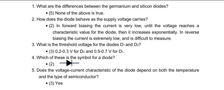 1. What are the differences between the germanium and silicon diodes?
• (5) None of the above is true.
2. How does the diode behave as the supply voltage carries?
(2) In forward biasing the current is very low, until the voltage reaches a
characteristic value for the diode, then it increases exponentially. In reverse
biasing the current is extremely low, and is difficult to measure.
3. What is the threshold voltage for the diodes D₁ and D2?
(3) 0.2-0.3 V for D2 and 0.5-0.7 V for D₁.
4. Which of these is the symbol for a diode?
•(2)
5. Does the voltage-current characteristic of the diode depend on both the temperature
and the type of semiconductor?
•(3) Yes