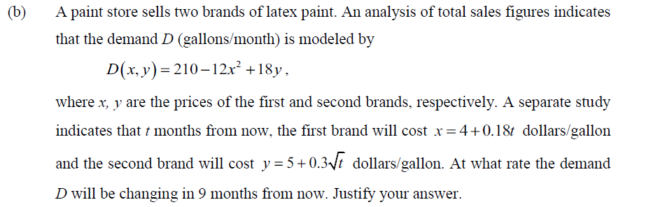 (b)
A paint store sells two brands of latex paint. An analysis of total sales figures indicates
that the demand D (gallons/month) is modeled by
D(x, y)= 210-12x² +18y,
where x, y are the prices of the first and second brands, respectively. A separate study
indicates that t months from now, the first brand will cost x=4+0.18t dollars/gallon
and the second brand will cost y= 5+0.3t dollars/gallon. At what rate the demand
D will be changing in 9 months from now. Justify your answer.
