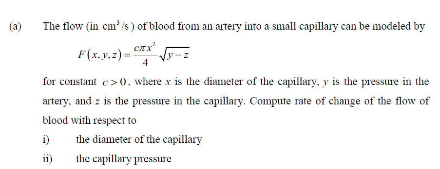 (a)
The flow (in cm /s) of blood from an artery into a small capillary can be modeled by
CTX
F(x, y, z) =
4
for constant c>0, where x is the diameter of the capillary, y is the pressure in the
artery, and z is the pressure in the capillary. Compute rate of change of the flow of
blood with respect to
i)
the diameter of the capillary
ii)
the capillary pressure
