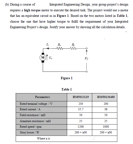 (b) During a course of
Integrated Engineering Design, your group project's design
requires a high torque motor to execute the desired task. The project would use a motor
that has an equivalent circuit as in Figure 1. Based on the two motors listed in Table 1,
choose the one that have higher torque to fulfil the requirement of your Integrated
Engineering Project's design. Justify your answer by showing all the calculation details.
Ia
R.
ww
ME
Vr
Figure 1
Table 1
Parameters
HS85013119
HS850136480
Rated terminal voltage / V
230
200
Rated current /A
35.7
38
Field resistance / m2
50
50
Armature resistance / m2
25
25
Rated speed / rpm
1200
1000
Stray losses / W
200 + x00
200 + x00
Where x is
