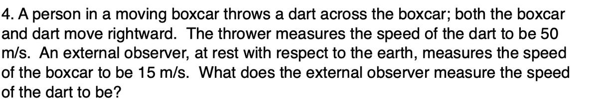 4. A person in a moving boxcar throws a dart across the boxcar; both the boxcar
and dart move rightward. The thrower measures the speed of the dart to be 50
m/s. An external observer, at rest with respect to the earth, measures the speed
of the boxcar to be 15 m/s. What does the external observer measure the speed
of the dart to be?