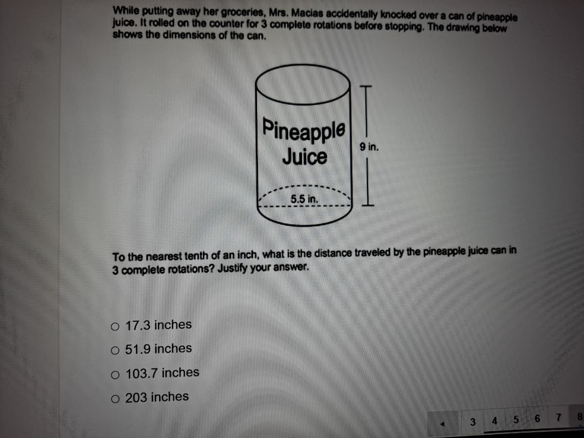 While putting away her groceries, Mrs. Macias accidentally knocked over a can of pineapple
juice. It rolled on the counter for 3 complete rotations before stopping. The drawing below
shows the dimensions of the can.
Pineapple
Juice
9 in.
5.5 in.
To the nearest tenth of an inch, what is the distance traveled by the pineapple juice can in
3 complete rotations? Justify your answer.
o 17.3 inches
O 51.9 inches
O 103.7 inches
O 203 inches
7
8.
4
