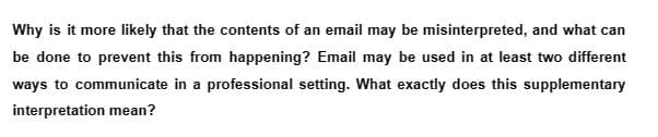Why is it more likely that the contents of an email may be misinterpreted, and what can
be done to prevent this from happening? Email may be used in at least two different
ways to communicate in a professional setting. What exactly does this supplementary
interpretation mean?