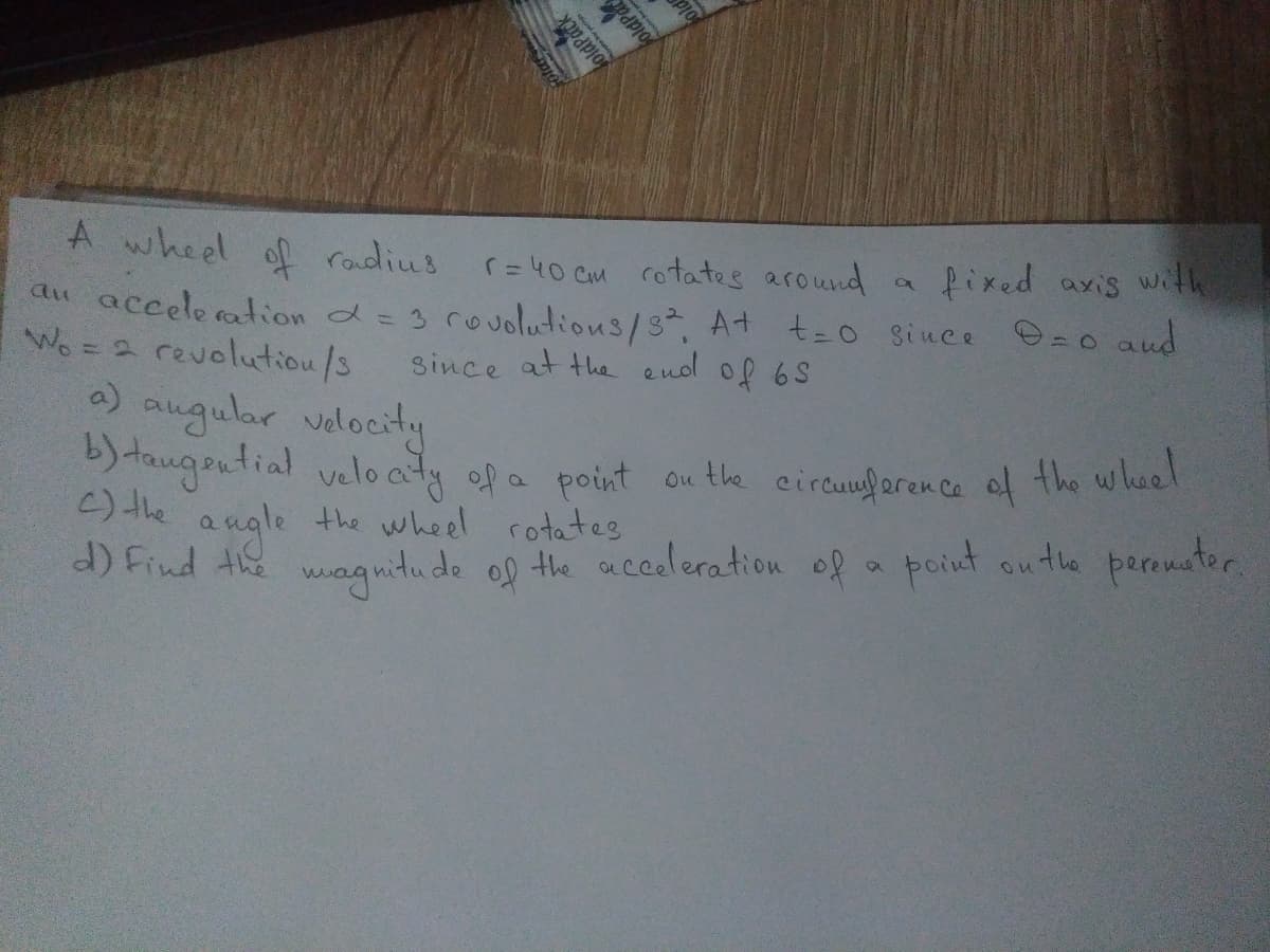 A wheel of roudius
r= 40 cm rotates around
fixed axis wih
du accele ation d= 3 rouolutions/s, At t=o since @=o and
Wo = 2 revolutiou/s
a) augular valocity
)taugential veloaty ofa point ou the circuuforen ce of the wheel
() the angle the wheel rotates
d) Find the wag witu de ol the acceleration of a point outhe peremnter.
since at the end of 6S
oldPack
olard
