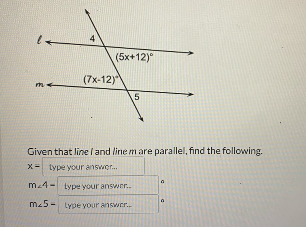 m
4
(7x-12)
(5x+12)°
5
Given that line I and line m are parallel, find the following.
X = type your answer...
m/4= type your answer...
m25= type your answer...
O
O