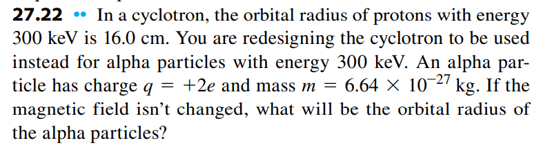 27.22
In a cyclotron, the orbital radius of protons with energy
300 keV is 16.0 cm. You are redesigning the cyclotron to be used
instead for alpha particles with energy 300 keV. An alpha par-
ticle has charge q = +2e and mass m = 6.64 × 1027 kg. If the
magnetic field isn't changed, what will be the orbital radius of
the alpha particles?
