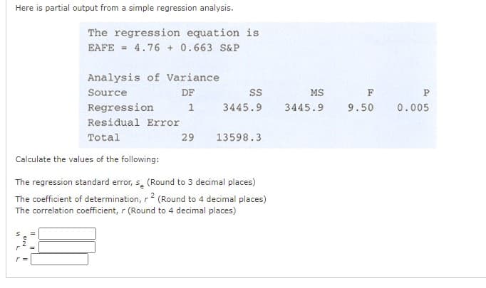 Here is partial output from a simple regression analysis.
The regression equation is
EAFE
= 4.76 + 0.663 S&P
Analysis of Variance
Source
DF
MS
F
P.
Regression
1
3445.9
3445.9
9.50
0.005
Residual Error
Total
29
13598.3
Calculate the values of the following:
The regression standard error, s, (Round to 3 decimal places)
The coefficient of determination, r 2 (Round to 4 decimal places)
The correlation coefficient, r (Round to 4 decimal places)
N II
