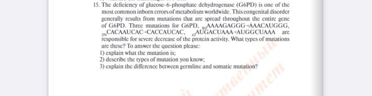 15. The deficiency of glucose-6-phosphate dehydrogenase (G6PD) is one of the
most common inborn errors of metabolism worldwide. This congenital disorder
generally results from mutations that are spread throughout the entire gene
of G6PD. Three mutations for G6PD, AAAAGAGGG AAACAUGGG,
„CACAAUCAC-CACCAUCAC, AUGACUAAA AUGGCUAAA are
responsible for severe deerease of the protein activity. What types of mutations
are these? To answer the question please:
I) explain what the mutation is;
2) describe the types of mutation you know;
3) explain the difference between germline and somatic mutati
ymem
