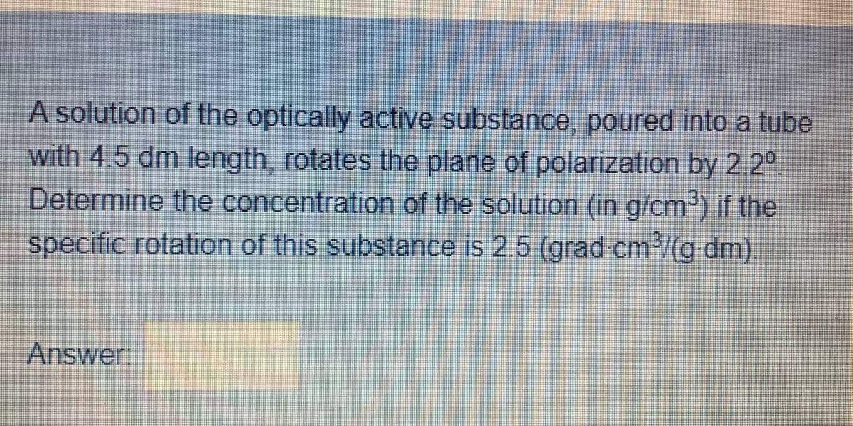 A solution of the optically active substance, poured into a tube
with 4.5 dm length, rotates the plane of polarization by 2.2°
Determine the concentration of the solution (in g/cm) if the
specific rotation of this substance is 2.5 (grad cm/(g dm).
Answer.
