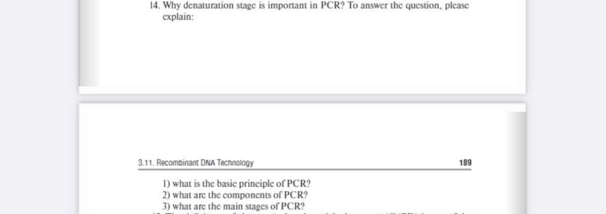 14. Why denaturation stage is important in PCR? To answer the question, please
explain:
3.11. Recombinant DNA Technology
189
I) what is the basic principle of PCR?
2) what are the components of PCR?
3) what are the main stages of PCR?
