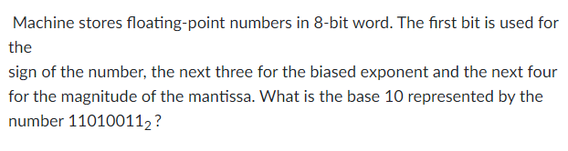 Machine stores floating-point numbers in 8-bit word. The first bit is used for
the
sign of the number, the next three for the biased exponent and the next four
for the magnitude of the mantissa. What is the base 10 represented by the
number 110100112?
